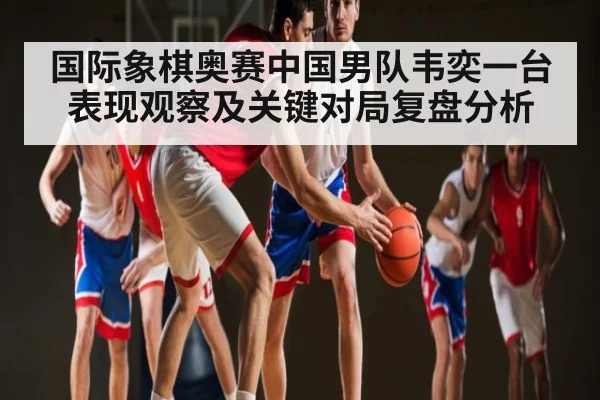 国际象棋奥赛中国男队韦奕一台表现观察及关键对局复盘分析