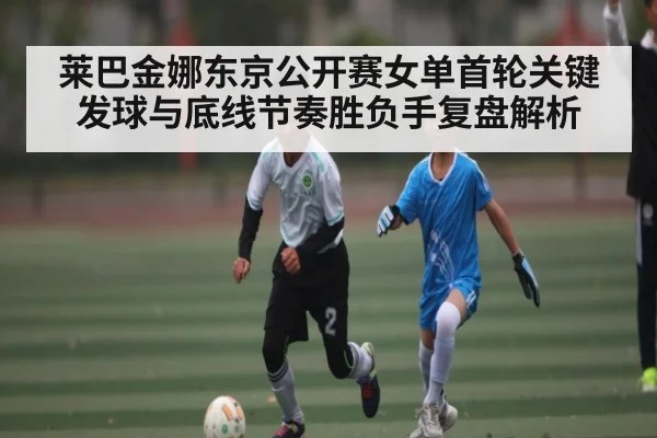 莱巴金娜东京公开赛女单首轮关键发球与底线节奏胜负手复盘解析