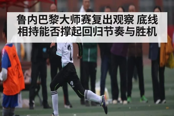 鲁内巴黎大师赛复出观察 底线相持能否撑起回归节奏与胜机